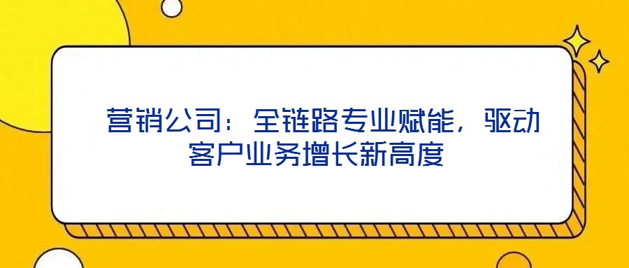  營銷公司：全鏈路專業賦能，驅動客戶業務增長新高度