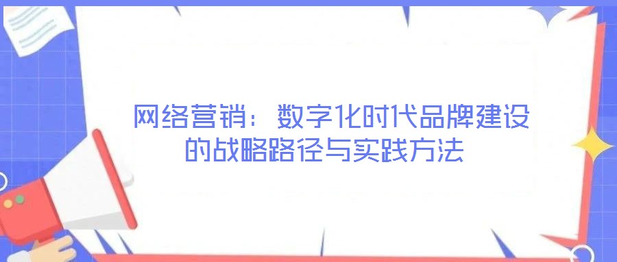 網絡營銷:數字化時代品牌建設的戰略路徑與實踐方法