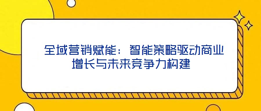  全域營銷賦能：智能策略驅動商業增長與未來競爭力構建