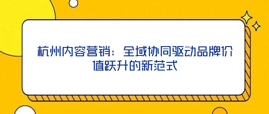 杭州內容營銷：全域協同驅動品牌價值躍升的新范式