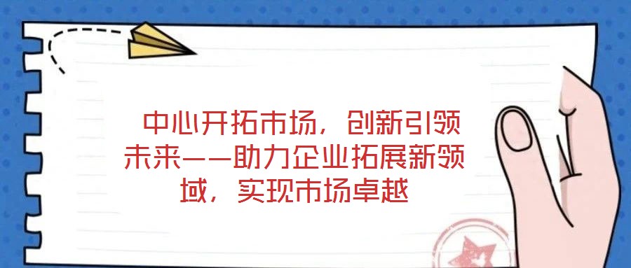 中心開拓市場,創新引領未來——助力企業拓展新領域,實現市場卓越