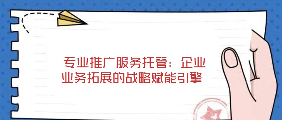  專業推廣服務托管：企業業務拓展的戰略賦能引擎