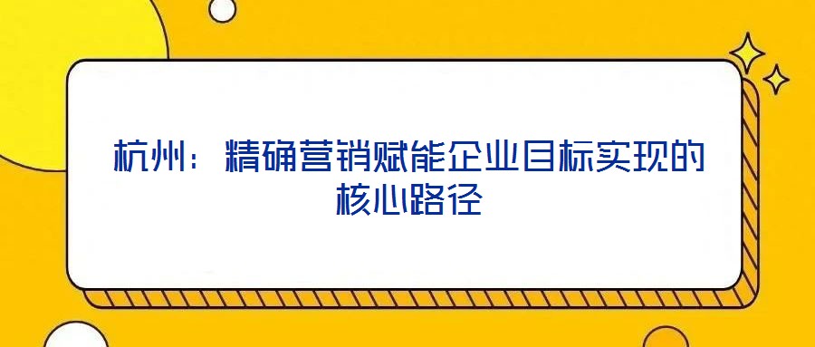 杭州:精確營銷賦能企業(yè)目標(biāo)實(shí)現(xiàn)的核心路徑