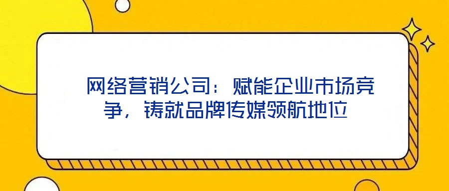 網絡營銷公司:賦能企業市場競爭,鑄就品牌傳媒領航地位